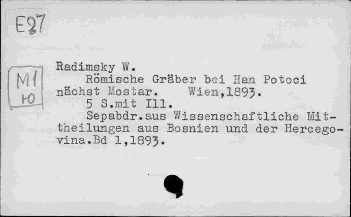 ﻿Е27
Radimsky W.
Römische Gräber bei Han Potoci nächst Mostar. Wien,1895«
5 S.mit Ill.
Sepabdr.aus Wissenschaftliche Mittheilungen aus Bosnien und der Hercegovina. Bd 1,189?.